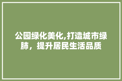 公园绿化美化,打造城市绿肺，提升居民生活品质