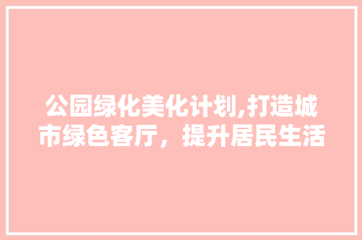 公园绿化美化计划,打造城市绿色客厅，提升居民生活品质