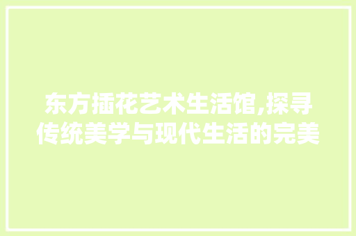 东方插花艺术生活馆,探寻传统美学与现代生活的完美融合