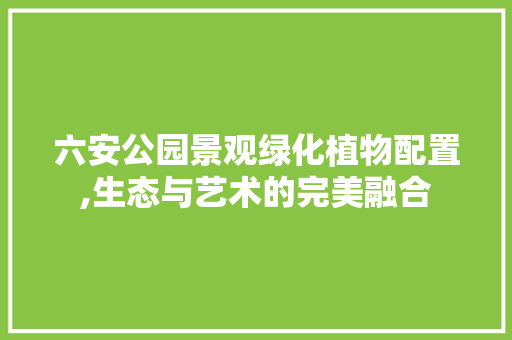 六安公园景观绿化植物配置,生态与艺术的完美融合
