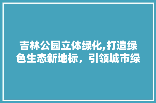 吉林公园立体绿化,打造绿色生态新地标，引领城市绿化新风尚