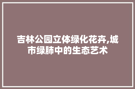 吉林公园立体绿化花卉,城市绿肺中的生态艺术