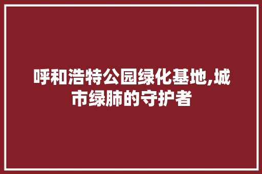 呼和浩特公园绿化基地,城市绿肺的守护者 整形技巧