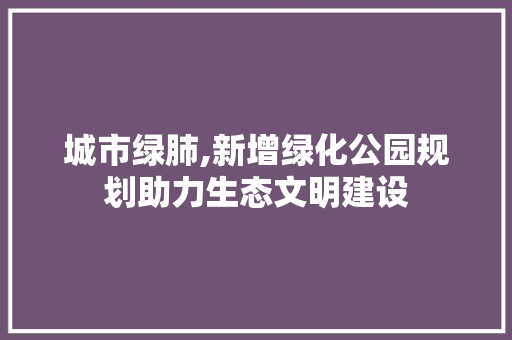 城市绿肺,新增绿化公园规划助力生态文明建设 土壤管理
