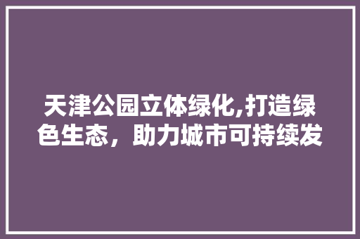 天津公园立体绿化,打造绿色生态，助力城市可持续发展 灌溉施肥