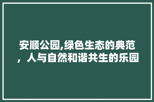 安顺公园,绿色生态的典范，人与自然和谐共生的乐园 果木品种介绍