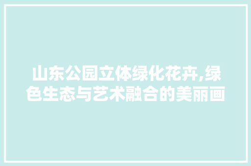 山东公园立体绿化花卉,绿色生态与艺术融合的美丽画卷