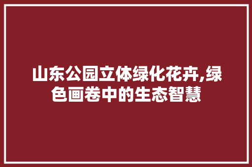 山东公园立体绿化花卉,绿色画卷中的生态智慧