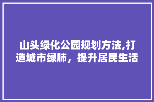 山头绿化公园规划方法,打造城市绿肺，提升居民生活品质 修剪方法