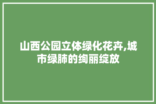 山西公园立体绿化花卉,城市绿肺的绚丽绽放