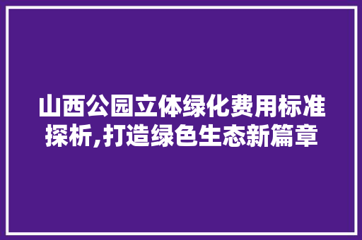 山西公园立体绿化费用标准探析,打造绿色生态新篇章