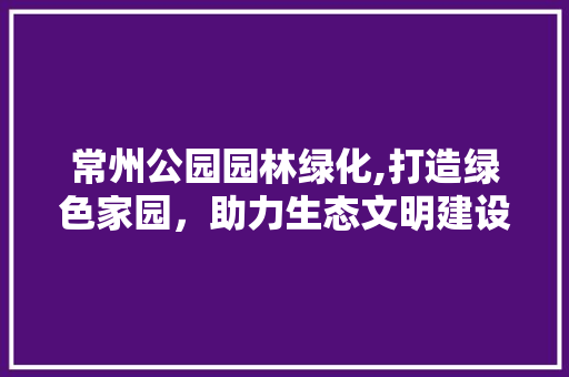 常州公园园林绿化,打造绿色家园，助力生态文明建设