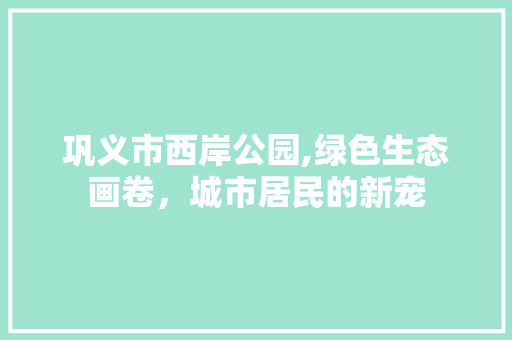 巩义市西岸公园,绿色生态画卷，城市居民的新宠