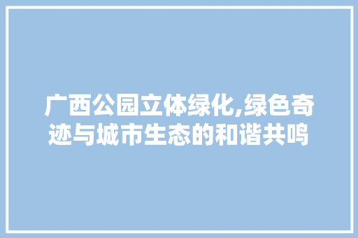 广西公园立体绿化,绿色奇迹与城市生态的和谐共鸣