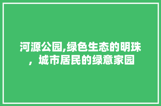 河源公园,绿色生态的明珠，城市居民的绿意家园