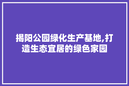 揭阳公园绿化生产基地,打造生态宜居的绿色家园