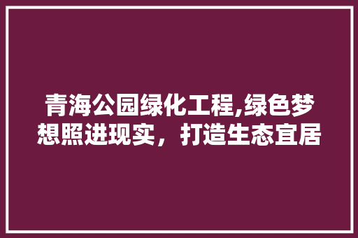 青海公园绿化工程,绿色梦想照进现实，打造生态宜居新典范