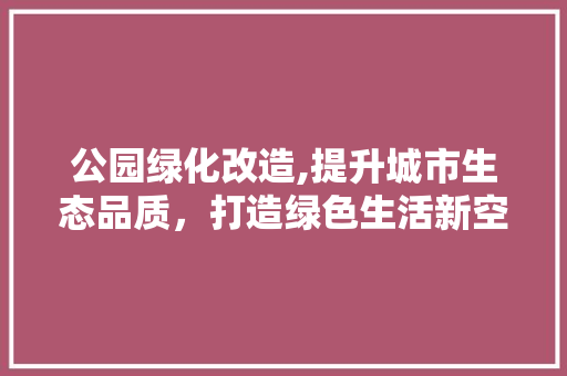 公园绿化改造,提升城市生态品质，打造绿色生活新空间