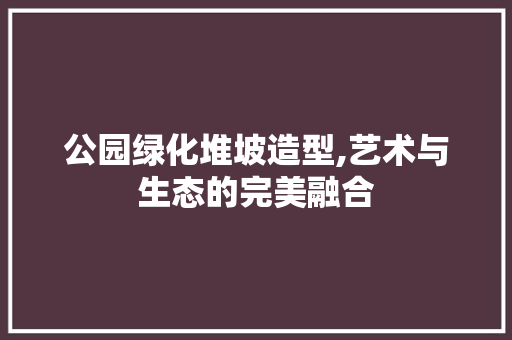公园绿化堆坡造型,艺术与生态的完美融合