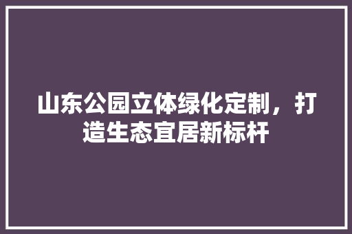 山东公园立体绿化定制，打造生态宜居新标杆