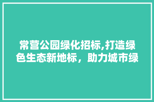 常营公园绿化招标,打造绿色生态新地标，助力城市绿色发展