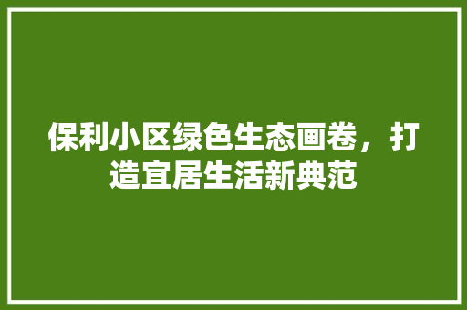 保利小区绿色生态画卷，打造宜居生活新典范
