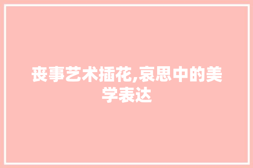 丧事艺术插花,哀思中的美学表达