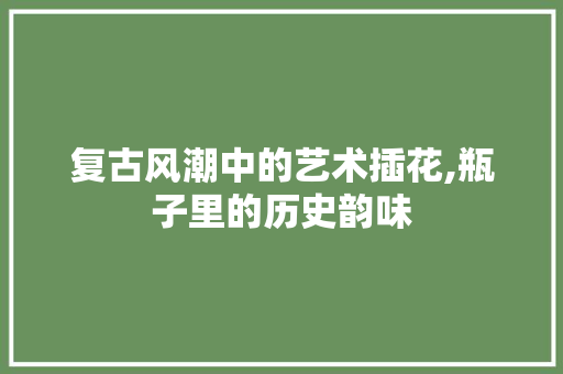 复古风潮中的艺术插花,瓶子里的历史韵味 果树种植技术
