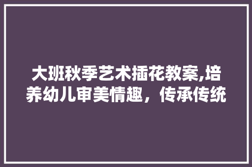 大班秋季艺术插花教案,培养幼儿审美情趣，传承传统文化