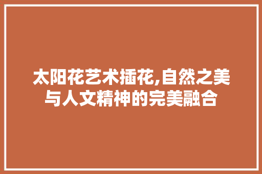 太阳花艺术插花,自然之美与人文精神的完美融合