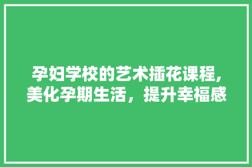 孕妇学校的艺术插花课程,美化孕期生活，提升幸福感