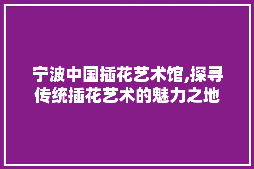 宁波中国插花艺术馆,探寻传统插花艺术的魅力之地