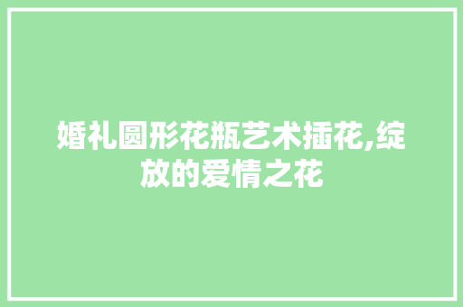 婚礼圆形花瓶艺术插花,绽放的爱情之花