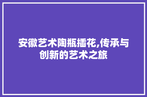 安徽艺术陶瓶插花,传承与创新的艺术之旅