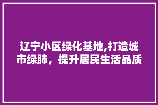 辽宁小区绿化基地,打造城市绿肺，提升居民生活品质