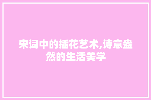 宋词中的插花艺术,诗意盎然的生活美学