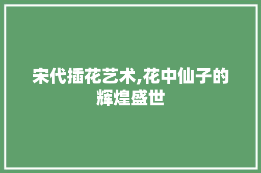 宋代插花艺术,花中仙子的辉煌盛世