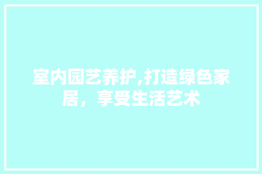 室内园艺养护,打造绿色家居，享受生活艺术