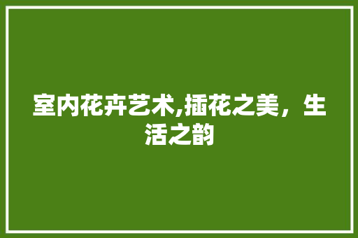 室内花卉艺术,插花之美，生活之韵