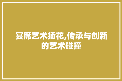 宴席艺术插花,传承与创新的艺术碰撞