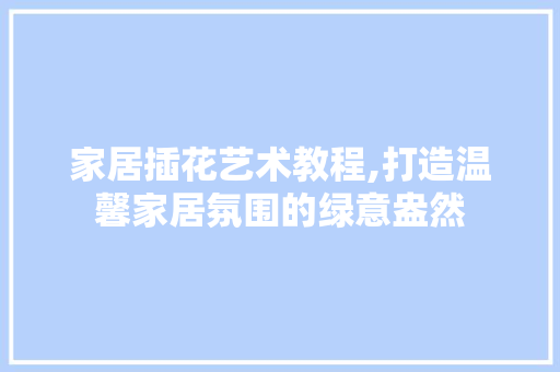家居插花艺术教程,打造温馨家居氛围的绿意盎然