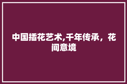中国插花艺术,千年传承，花间意境